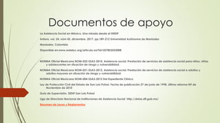 Documentos de apoyo
La Asistencia Social en México. Una mirada desde el SNDIF
Anfora, vol. 24, núm 43, diciembre, 2017, pp.189-212 Universidad Autónoma de Manizales
Manizales, Colombia
Disponible en:www.redalyc.org/articulo.oa?id=357853553008
NORMA Oficial Mexicana NOM-032-SSA3-2010, Asistencia social. Prestación de servicios de asistencia social para niños, niñas
y adolescentes en situación de riesgo y vulnerabilidad.
NORMA Oficial Mexicana NOM-031-SSA3-2012, Asistencia social. Prestación de servicios de asistencia social a adultos y
adultos mayores en situación de riesgo y vulnerabilidad.
NORMA Oficial Mexicana NOM-004-SSA3-2012 Del Expediente Clínico
Ley de Protección Civil del Estado de San Luis Potosí. Fecha de publicación 27 de junio de 1998, última reforma N9 de
Noviembre de 2010
Guía de Supervisión. SEDIF San Luis Potosí
Liga de Directorio Nacional de Instituciones de Asistencia Social http://dnias.dif.gob.mx/
Resumen de Leyes y Reglamentos
 