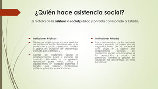 ¿Quién hace asistencia social?
 Instituciones Públicas
 Tienen por objeto proporcionar servicios
de asistencia social encaminados a la
protección y ayuda a personas, familias
o grupos en situación de desventaja,
instituida por el Estado, y
 Centros de Asistencia Social: El
establecimiento, lugar o espacio de
cuidado alternativo o acogimiento
residencial para niñas, niños y
adolescentes sin cuidado parental o
familiar, que brinden instituciones
públicas, privadas y asociaciones.
 Instituciones Privadas
 Las conformadas por los sectores
social y privado, así como por las
organizaciones de la sociedad
civil, cuyo fin y objeto sea
proporcionar servicios de
asistencia social, encaminados a
la protección y ayuda de
personas, familias o grupos en
situación de desventaja, sin fines
lucrativos;
La rectoría de la asistencia social pública y privada corresponde al Estado,
 