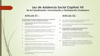 Ley de Asistencia Social Capítulo VII
De la Coordinación, Concertación y Participación Ciudadana
Artículo 51.-
Las instituciones privadas de asistencia social serán consideradas
de interés público y tendrán los siguientes derechos:
 a) Formar parte del Directorio Nacional de Instituciones de
Asistencia Social;
 b) Recibir de parte del Organismo, la certificación de calidad de los
servicios de asistencia social que ofrecen a la población;
 c) Acceder a los recursos públicos destinados a la asistencia social,
en los términos y las modalidades que fijen las autoridades
correspondientes y conforme al programa nacional de asistencia
social;
 d) Participar en el diseño, ejecución y evaluación de las políticas
públicas en materia de asistencia social;
 e) Recibir el apoyo y la asesoría técnica y administrativa que las
autoridades otorguen;
 f) Tener acceso al sistema nacional de información;
 g) Recibir donativos de personas físicas y morales, nacionales o
extranjeras, de acuerdo con las leyes y ordenamientos respectivos;
 h) Acceder a los beneficios dirigidos a las organizaciones sociales,
que se deriven de los Convenios y Tratados Internacionales, y que
estén relacionados con las actividades y finalidades previstas por
esta Ley, e
 i) Ser respetadas en el ejercicio de sus actividades, estructura y
organización interna.
Artículo 52.-
 Las instituciones privadas de asistencia social
tendrán las siguientes obligaciones:
 a) Constituirse de acuerdo con lo estipulado en las
leyes aplicables;
 b) Inscribirse en el Directorio Nacional de
Instituciones de Asistencia Social;
 c) Cumplir con lo establecido en las Normas
Oficiales Mexicanas que se emitan para la
regulación de los servicios de asistencia social y
colaborar con las tareas de supervisión que realice
El Organismo, y
 d) Garantizar en todo momento el respeto a la
dignidad y los derechos humanos de las personas,
familias o comunidades que reciban sus servicios
de asistencia social.
 