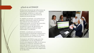 ¿Qué es el DNIAS?
El Directorio Nacional de Instituciones de
Asistencia Social (DNIAS) es un registro
actualizado, dinámico y veraz que
brinda difusión a las instituciones de
asistencia social del país.
Su objetivo es brindar, a la población en
general, información sobre los servicios
que ofrecen las instituciones de
asistencia social, con el fin de acercarlos
a la población vulnerable, para
favorecer la toma de decisiones y el
diseño de políticas públicas mejor
informadas y focalizadas.
El DNIAS, coordinado por el Sistema
Nacional para el Desarrollo Integral de la
Familia (SNDIF), se integra con los datos
que proporcionan las instituciones
El proyecto del DNIAS surge para dar
cumplimiento a la Ley de Asistencia
Social, promulgada en 2004, en la que se
establece la creación del Directorio
para dar difusión a los servicios y apoyos
asistenciales que brindan las instituciones
públicas y privadas que están registradas
en el directorio.
 