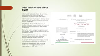 Otros servicios que ofrece
DNIAS
Información sobre los tipos de servicios
que brindan las instituciones de
asistencia social y dónde solicitarlos.
Información de interés para niñas y niños,
adolescentes, adultos, adultos mayores,
y para la familia.
Estadísticas de las instituciones que
realizan labores asistenciales, así como la
legislación y normatividad aplicable a
las mismas.
Consultas sobre programas públicos en
los pueden participar las instituciones de
asistencia social.
Información relacionada con noticias,
eventos, y convocatorias de otras
instituciones de asistencia social.
Inventario de Modelos operados por las
instituciones registradas en el DNIAS.
Inventario de Mejores prácticas de
asistencia social de las instituciones
registradas en el DNIAS.
 