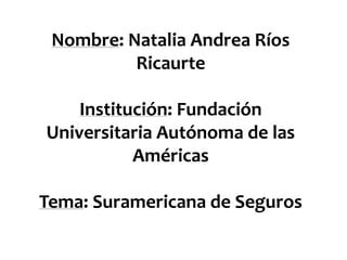Nombre: Natalia Andrea Ríos
Ricaurte
Institución: Fundación
Universitaria Autónoma de las
Américas
Tema: Suramericana de Seguros
 