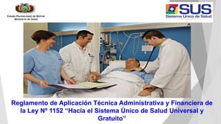 Estado Plurinacional de Bolivia
Ministerio de Salud
Reglamento de Aplicación Técnica Administrativa y Financiera de
la Ley Nº 1152 “Hacia el Sistema Único de Salud Universal y
Gratuito”
 