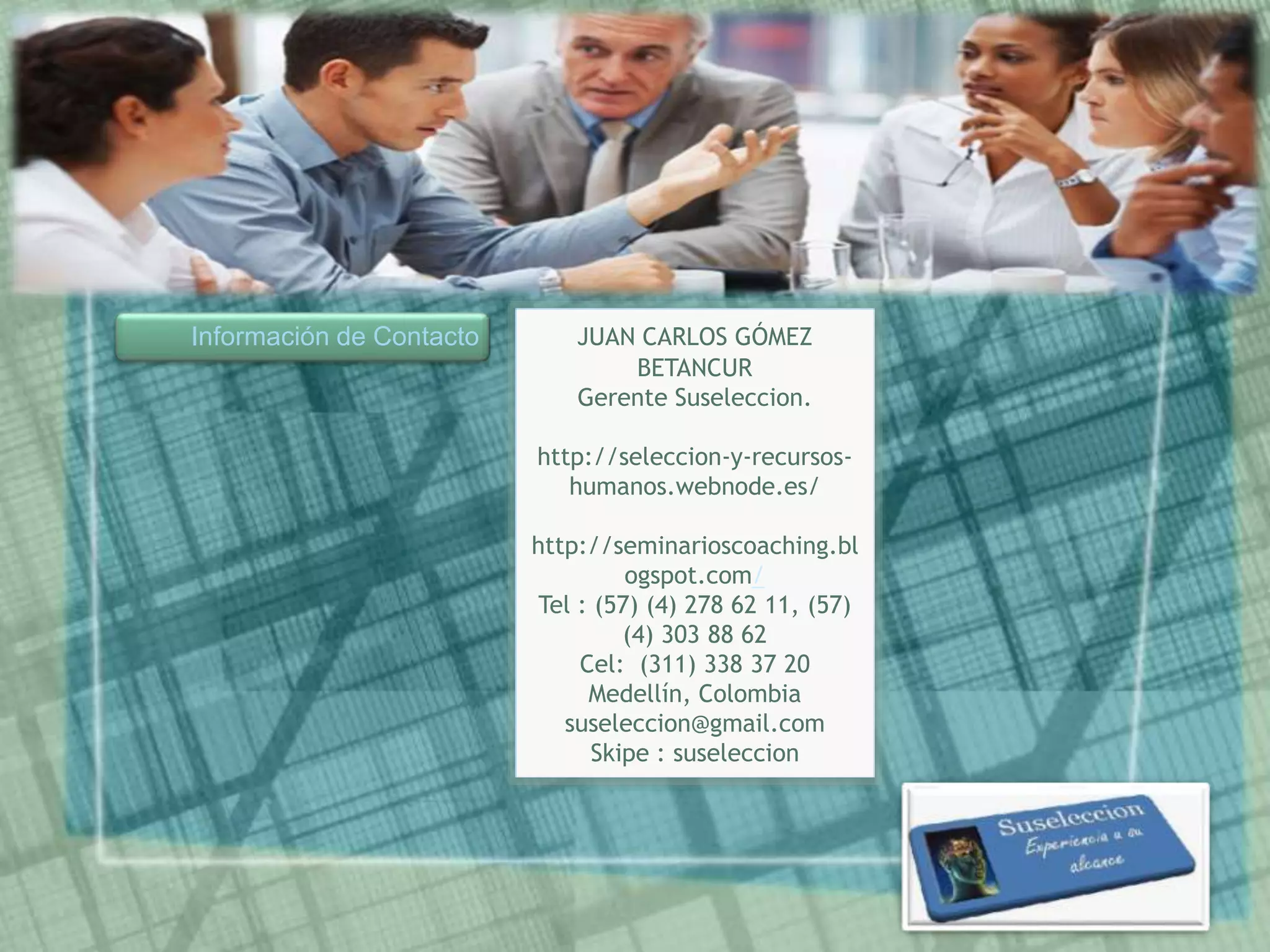 Información de Contacto JUAN CARLOS GÓMEZ
BETANCUR
Gerente Suseleccion.
http://seleccion-y-recursos-
humanos.webnode.es/
http://seminarioscoaching.bl
ogspot.com/
Tel : (57) (4) 278 62 11, (57)
(4) 303 88 62
Cel: (311) 338 37 20
Medellín, Colombia
suseleccion@gmail.com
Skipe : suseleccion
 