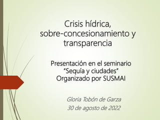 Crisis hídrica,
sobre-concesionamiento y
transparencia
Gloria Tobón de Garza
30 de agosto de 2022
Presentación en el seminario
“Sequía y ciudades”
Organizado por SUSMAI
 