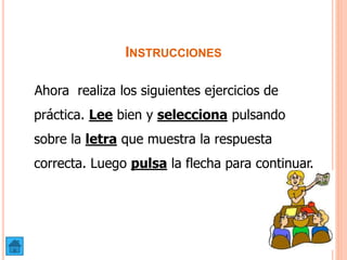 INSTRUCCIONES
Ahora realiza los siguientes ejercicios de
práctica. Lee bien y selecciona pulsando
sobre la letra que muestra la respuesta
correcta. Luego pulsa la flecha para continuar.
 
