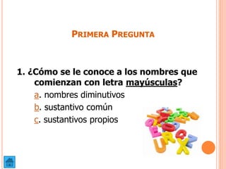 PRIMERA PREGUNTA
1. ¿Cómo se le conoce a los nombres que
comienzan con letra mayúsculas?
a. nombres diminutivos
b. sustantivo común
c. sustantivos propios
 