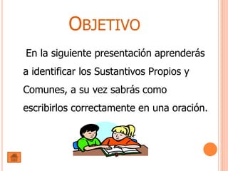OBJETIVO
En la siguiente presentación aprenderás
a identificar los Sustantivos Propios y
Comunes, a su vez sabrás como
escribirlos correctamente en una oración.
 