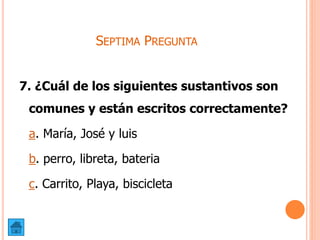 SEPTIMA PREGUNTA
7. ¿Cuál de los siguientes sustantivos son
comunes y están escritos correctamente?
a. María, José y luis
b. perro, libreta, bateria
c. Carrito, Playa, biscicleta
 