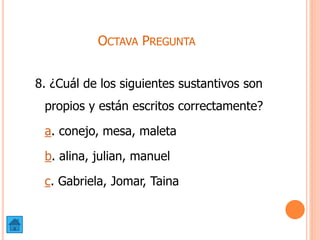 OCTAVA PREGUNTA
8. ¿Cuál de los siguientes sustantivos son
propios y están escritos correctamente?
a. conejo, mesa, maleta
b. alina, julian, manuel
c. Gabriela, Jomar, Taina
 