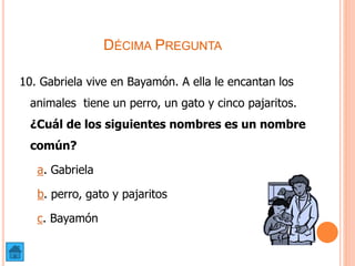 DÉCIMA PREGUNTA
10. Gabriela vive en Bayamón. A ella le encantan los
animales tiene un perro, un gato y cinco pajaritos.
¿Cuál de los siguientes nombres es un nombre
común?
a. Gabriela
b. perro, gato y pajaritos
c. Bayamón
 