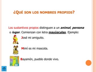 ¿QUÉ SON LOS NOMBRES PROPIOS?
Los sustantivos propios distinguen a un animal, persona
o lugar. Comienzan con letra mayúsculas. Ejemplo:
José mi amiguito.
Mimí es mi mascota.
Bayamón, pueblo donde vivo.
 