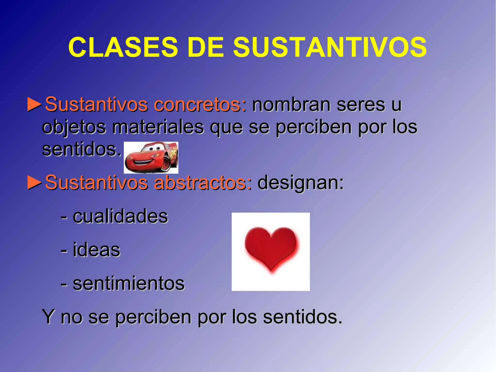 CLASES DE SUSTANTIVOS
►►Sustantivos concretosSustantivos concretos:: nombran seres unombran seres u
objetos materiales que se perciben por losobjetos materiales que se perciben por los
sentidos.sentidos.
►►Sustantivos abstractosSustantivos abstractos:: designan:designan:
- cualidades- cualidades
- ideas- ideas
- sentimientos- sentimientos
Y no se perciben por los sentidos.Y no se perciben por los sentidos.
 