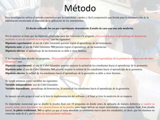 Método
Esta investigación utiliza el método cuantitativo por la comodidad, rapidez y fácil comprensión que brinda para la interpretación de la
información recolectada al momento de la aplicación de los instrumentos.

                   El diseño utilizado fue un pre experimento denominado Estudio de caso con una sola medición.

Por lo anterior se tiene que las hipótesis planteadas para dar respuesta a la pregunta ¿Es posible lograr el aprendizaje de homotecias
mediante el uso de recursos tecnológicos? son las siguientes:
Hipótesis experimental: el uso de Cabri Géomètre permite lograr el aprendizaje de las homotecias.
Hipótesis nula: el uso de Cabri Géomètre NO permite lograr el aprendizaje de las homotecias.
Hipótesis alterna: el aprendizaje de las homotecias se debe a otros factores.

Y las hipótesis para abordar las preguntas ¿Mejora la actitud de los estudiantes hacia el aprendizaje de la geometría al hacer uso de cabri
Géomètre? son:
Hipótesis experimental: el uso de Cabri Géomètre permite mejorar la actitud de los estudiantes hacia el aprendizaje de la geometría.
Hipótesis nula: el uso de Cabri Géomètre NO permite mejorar la actitud de los estudiantes hacia el aprendizaje de la geometría.
Hipótesis alterna: la actitud de los estudiantes hacia el aprendizaje de la geometría se debe a otros factores.

Se tienen entonces como variables las siguientes:
Variable independiente: uso de Cabri Géomètre
Variable dependiente: aprendizaje de homotecias, la actitud de los estudiantes hacia el aprendizaje de la geometría.

Se manejó un solo grupo al cual se le hizo la implementación del software y al final se hizo la medición de su impacto.

Es importante mencionar que se diseñó la prueba final con 10 preguntas en donde antes de aplicarla de manera definitiva se realizó su
prueba piloto para determinar las características de la prueba, para luego aplicar un mejor instrumento como examen final. Esta prueba
inicial, la piloto tradicional, NO se aplicó ya que el tema abordado es totalmente nuevo para los estudiantes, es decir, que los alumnos no
conocían nada de él y por lo tanto no sería prudente realizarla.
 