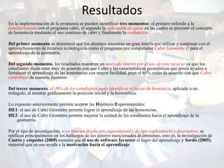 Resultados
En la implementación de la propuesta se pueden identificar tres momentos: el primero referido a la
familiarización con el programa cabri, el segundo la aplicación de guías en las cuales se presentó el concepto
de homotecia mediante el uso continuo de cabri y finalmente la evaluación.

Del primer momento se determinó que los alumnos muestran un gran interés por utilizar y continuar con el
aprovechamiento de recursos tecnológicos como el programa por computador Cabri Géomètre II para el
aprendizaje de la geometría.

Del segundo momento, los resultados muestran un marcado interés por el uso de este recurso ya que los
estudiantes dicen estar muy de acuerdo con que Cabri y las características geométricas que posee ayudan a
fortalecer el aprendizaje de las homotecias con mayor facilidad, pues el 65% están de acuerdo con que Cabri
contribuye de manera, bastante.

Del tercer momento, el 36% de los estudiantes pudo identificar el factor de homotecia aplicado a un
triángulo, al mostrar gráficamente la posición inicial y la homotética.

Lo expuesto anteriormente permite aceptar las Hipótesis Experimentales:
HE1: el uso de Cabri Géomètre permite lograr el aprendizaje de las homotecias.
HE2: el uso de Cabri Géomètre permite mejorar la actitud de los estudiantes hacia el aprendizaje de la
    geometría.

Por el tipo de investigación, si se tuvo un diseño pre experimental y de tipo exploratorio y descriptivo, se
ratifican principalmente en los hallazgos de los autores mencionados al comienzo, esto es, la investigación de
Castro y céspedes (2009) muestra que el uso de software favorece el logro del aprendizaje y Sordo (2005),
muestral que su uso ayuda a la motivación hacia el aprendizaje.
 