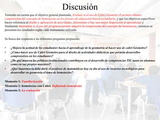 Discusión
Teniendo en cuenta que el objetivo general planteado, Evaluar si el uso de Cabri Géomètre II permite obtener
comprensión del concepto de homotecias en los jóvenes de educación básica secundaria, y que los objetivos específicos
hacen referencia al diseño y aplicación de actividades, determinar si hay una mejor disposición al aprendizaje y
finalmente determinar si el uso del programa permite adquirir la comprensión del concepto de homotecias, entonces se
presentan los resultados según cada instrumento utilizado.

Se busca dar respuesta a las diferentes preguntas propuestas:

•   ¿Mejora la actitud de los estudiantes hacia el aprendizaje de la geometría al hacer uso de cabri Géomètre?
•   ¿Cómo hacer uso de Cabri Géomètre para el diseño de actividades didácticas que permita desarrollos
    comprensivos en los estudiantes?
•   ¿De qué manera las políticas institucionales contribuyen en el desarrollo de competencias TIC tanto en alumnos
    como en sus propios maestros?
•   ¿Qué importancia debe darle el profesor de matemáticas hoy en día al uso de recursos tecnológicos para
    desarrollar en geometría el tema de homotecias?

Momento 1: Familiarización
Momento 2: homotecias con Cabri. Definiendo homotecias
Momento 3: La evaluación
 