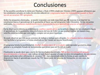 Conclusiones
Si fue posible corroborar lo dicho por Dunhan y Dick (1994) citado por Alemán (2009) quienes afirmaron que
los estudiantes actuales en todos los niveles educativos comprenden mejor las matemáticas cuando se hace
uso de un recursos TIC apropiado.

Sobre las preguntas planteadas, se puede responder con toda seguridad que SÍ mejoran la actitud de los
estudiantes hacia el aprendizaje de la geometría al hacer uso del programa Cabri Géomètre. En las encuestas
realizadas, los estudiantes manifestaron mejor disposición hacia el aprendizaje gracias al uso del software.

En la observación directa se evidenciaron cambios significativos en la actitud e interés de los estudiantes hacia
el aprendizaje de la geometría, éstos disfrutaron del uso de Cabri ya que podían realizar de manera muy
sencilla construcciones que con regla y compás son un poco rigurosas.

Se pudo observar que con pocas sesiones de trabajo y trabajo auto-dirigido, los alumnos fueron dominando
con facilidad el programa y el tema estudiado se fue viendo así mismo beneficiado.

El programa brinda la posibilidad de diseñar distintos tipos de actividades para aprender geometría plana
gracias a su completo listado de herramientas que posee para tal fin (65 en total).

Finalmente se puede decir que a partir de los resultados encontrados NO se hace la entrega de grandes
descubrimientos o hallazgos, este trabajo en aula buscó aportar a lo que ya otros investigadores, de este mismo
interés particular sobre utilización de recursos TIC, han encontrado sobre la forma en que cambia la
disposición hacia el aprendizaje cuando las TIC hacen parte del proceso de formación, en este caso, las
homotecias.
 