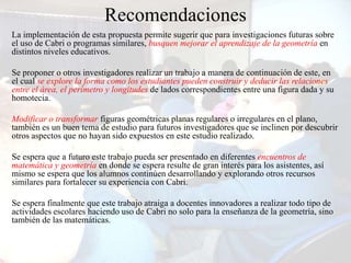 Recomendaciones
La implementación de esta propuesta permite sugerir que para investigaciones futuras sobre
el uso de Cabri o programas similares, busquen mejorar el aprendizaje de la geometría en
distintos niveles educativos.

Se proponer o otros investigadores realizar un trabajo a manera de continuación de este, en
el cual se explore la forma como los estudiantes pueden construir y deducir las relaciones
entre el área, el perímetro y longitudes de lados correspondientes entre una figura dada y su
homotecia.

Modificar o transformar figuras geométricas planas regulares o irregulares en el plano,
también es un buen tema de estudio para futuros investigadores que se inclinen por descubrir
otros aspectos que no hayan sido expuestos en este estudio realizado.

Se espera que a futuro este trabajo pueda ser presentado en diferentes encuentros de
matemática y geometría en donde se espera resulte de gran interés para los asistentes, así
mismo se espera que los alumnos continúen desarrollando y explorando otros recursos
similares para fortalecer su experiencia con Cabri.

Se espera finalmente que este trabajo atraiga a docentes innovadores a realizar todo tipo de
actividades escolares haciendo uso de Cabri no solo para la enseñanza de la geometría, sino
también de las matemáticas.
 