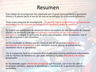 Resumen
Este trabajo de investigación fue impulsado por el gusto personal hacia la geometría
clásica y la pasión hacia el uso de las nuevas tecnologías en el escenario educativo.

Tiene como pregunta de investigación ¿Es posible lograr el aprendizaje de homotecias
mediante el uso de recursos tecnológicos en enseñanza media secundaria?

Se realizó con estudiantes de educación básica secundaria de una institución de carácter
oficial y se desarrolló con una metodología cuantitativa de tipo exploratorio y
descriptivo, mediante la aplicación de guías auto dirigidas, sobre homotecias, con el
uso del programa Cabri Géomètre.

En los resultados se destaca que en efecto el uso del programa si aporta en el
aprendizaje de las homotecias y por otra parte mejora además la actitud de los
estudiantes hacia el aprendizaje.

 En la evaluación final se evidencian dificultades para resolver problemas relacionados
con los factores de homotecias, que pudo deberse a algunas dificultades de tiempo
presentadas.

Se recomienda seguir planteando propuestas que busquen, con el uso de cabri o
programas similares, mejorar el aprendizaje y enseñanza de la geometría escolar y
secundaria.
 