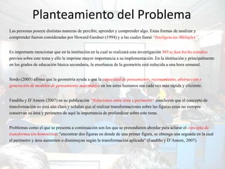 Planteamiento del Problema
Las personas poseen distintas maneras de percibir, aprender y comprender algo. Estas formas de analizar y
comprender fueron consideradas por Howard Gardner (1994) y a las cuales llamó “Inteligencias Múltiples”.


Es importante mencionar que en la institución en la cual se realizará esta investigación NO se han hecho estudios
previos sobre este tema y ello le imprime mayor importancia a su implementación. En la institución y principalmente
en los grados de educación básica secundaria, la enseñanza de la geometría está reducida a una hora semanal.


Sordo (2005) afirma que la geometría ayuda a que la capacidad de pensamiento, razonamiento, abstracción y
generación de modelos de pensamiento matemático en los seres humanos sea cada vez más rápida y eficiente.


Fandiño y D’Amore (2007) en su publicación “Relaciones entre área y perímetro” concluyen que el concepto de
transformación no está aún claro y señalan que al realizar transformaciones sobre las figuras estas no siempre
conservan su área y perímetro de aquí la importancia de profundizar sobre este tema.


Problemas como el que se presenta a continuación son los que se pretendieron abordar para aclarar el concepto de
transformación homotética: “encontrar dos figuras en donde de una primer figura, se obtenga una segunda en la cual
el perímetro y área aumenten o disminuyan según la transformación aplicada” (Fandiño y D’Amore, 2007).
 