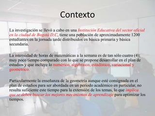 Contexto
La investigación se llevó a cabo en una Institución Educativa del sector oficial
en la ciudad de Bogotá D.C, tiene una población de aproximadamente 1200
estudiantes en la jornada tarde distribuidos en básica primaria y básica
secundaria.

La intensidad de horas de matemáticas a la semana es de tan sólo cuatro (4);
muy poco tiempo comparado con lo que se propone desarrollar en el plan de
estudios y que incluye lo numérico, algebraico, estadístico, variacional y
geométrico.

Particularmente la enseñanza de la geometría aunque esté consignada en el
plan de estudios para ser abordada en un periodo académico en particular, no
resulta suficiente este tiempo para la extensión de los temas, lo que implica
que se deben buscar los mejores mecanismos de aprendizaje para optimizar los
tiempos.
 