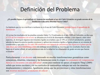 Definición del Problema
 ¿Es posible lograr el aprendizaje de homotecias mediante el uso de Cabri Géomètre en grado noveno de la
                                Institución Educativa Distrital Nuevo Chile?

La hipótesis que se va a verificar o rechazar es si el uso de Cabri Géomètre permite lograr el aprendizaje de
homotecias.

Al revisar los resultados de las pruebas censales Saber 5 y 9 realizadas en el año 2009 en Colombia, se dice que
el 52% de los estudiantes de noveno se ubicaron en el nivel de desempeño mínimo y son capaces, entre otros
aspectos, de distinguir algunos movimientos rígidos en el plano; que el 19% en el nivel satisfactorio, quienes
además de hacer lo anterior pueden reconocer y aplicar movimientos rígidos a figuras planas en un sistema de
coordenadas y que sólo tres de cada 100 estudiantes son capaces de caracterizar una figura en el plano que ha
sido objeto de varias transformaciones; sin embargo en el informe se muestra que los resultados fueron más
bajos en el sector oficial, al cual pertenecen más de la mitad de los estudiantes de grado noveno que fueron
evaluados.


Particularmente si un docente está interesado en enseñar transformaciones geométricas como
semejanzas, simetrías, rotaciones y las homotecias como lo exigen los estándares de competencias
básicas se encuentra con una dificultad: existe poco material de apoyo; al respecto Thaqi (2009)
señala que textos escolares y en los currículos de matemáticas trabajan tan solo las simetrías,
desplazamientos y rotaciones. Igualmente piensa que las proyecciones y otras transformaciones
son recursos necesarios al momento de educar.
 
