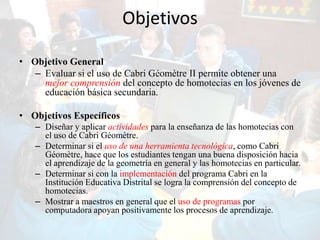 Objetivos

• Objetivo General
   – Evaluar si el uso de Cabri Géomètre II permite obtener una
     mejor comprensión del concepto de homotecias en los jóvenes de
     educación básica secundaria.

• Objetivos Específicos
   – Diseñar y aplicar actividades para la enseñanza de las homotecias con
     el uso de Cabri Géomètre.
   – Determinar si el uso de una herramienta tecnológica, como Cabri
     Géomètre, hace que los estudiantes tengan una buena disposición hacia
     el aprendizaje de la geometría en general y las homotecias en particular.
   – Determinar si con la implementación del programa Cabri en la
     Institución Educativa Distrital se logra la comprensión del concepto de
     homotecias.
   – Mostrar a maestros en general que el uso de programas por
     computadora apoyan positivamente los procesos de aprendizaje.
 