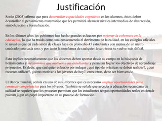 Justificación
Sordo (2005) afirma que para desarrollar capacidades cognitivas en los alumnos, éstos deben
desarrollar el pensamiento matemático que les permitirá alcanzar niveles intermedios de abstracción,
simbolización y formalización.

En los últimos años los gobiernos han hecho grandes esfuerzos por mejorar la cobertura en la
educación, lo que ha traído como una consecuencia el detrimento de la calidad, en los colegios oficiales
lo usual es que en cada salón de clases haya en promedio 45 estudiantes con menos de un metro
cuadrado para cada uno, y por tanto la enseñanza de cualquier área o tema se vuelve más difícil.

Esto implica necesariamente que los docentes deben aportar desde su campo en la búsqueda de
herramientas y mecanismos que motiven a los estudiantes y permitan lograr los objetivos de aprendizaje
propuestos. Es decir, que cualquier esfuerzo por indagar ¿qué tipo de prácticas se deben realizar?, ¿qué
recursos utilizar?, ¿cómo motivar a los jóvenes de hoy?, entre otras, debe ser bienvenido.

El Banco mundial, señala en uno de sus informes que es necesario ampliar oportunidades para
construir competencias para los jóvenes. También se señala que acceder a educación secundaria de
calidad se requiere que los procesos permitan que los estudiantes tengan oportunidades reales en donde
puedan jugar un papel importante en su proceso de formación.
 
