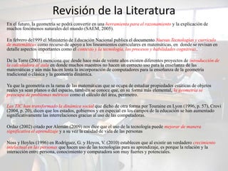 Revisión de la Literatura
En el futuro, la geometría se podrá convertir en una herramienta para el razonamiento y la explicación de
muchos fenómenos naturales del mundo (SAEM, 2005).

En febrero de1999 el Ministerio de Educación Nacional publica el documento Nuevas Tecnologías y currículo
de matemáticas como recurso de apoyo a los lineamientos curriculares en matemáticas, en donde se revisan en
detalle aspectos importantes como el contexto y la tecnología, los procesos y habilidades cognitivas.

De la Torre (2005) menciona que desde hace más de veinte años existen diferentes proyectos de introducción de
la calculadora al aula en donde muchos maestros no hacen un correcto uso para la enseñanza de las
matemáticas y aún más hacen lenta la incorporación de computadores para la enseñanza de la geometría
tradicional o clásica y la geometría dinámica.

Ya que la geometría es la rama de las matemáticas que se ocupa de estudiar propiedades estáticas de objetos
reales ya sean planos o del espacio, también se conoce que, en su forma más elemental, la geometría se
preocupa de problemas métricos como el cálculo del área, perímetro.

Las TIC han transformado la dinámica social que dicho de otra forma por Touraine en Lyon (1996, p. 57), Crovi
(2004, p. 20), dicen que los estados, gobiernos y en especial en los campos de la educación se han aumentado
significativamente las interrelaciones gracias al uso de las computadoras.

Ordaz (2002) citado por Alemán (2009) nos dice que el uso de la tecnología puede mejorar de manera
significativa el aprendizaje y a su vez la calidad de vida de las personas

Noss y Hoyles (1996) en Rodríguez, G. y Hoyos, V. (2010) establecen que al existir un verdadero crecimiento
intelectual en las personas que hacen uso de las tecnologías para su aprendizaje, es porque la relación y la
interacción entre persona, conocimiento y computadora son muy fuertes y potenciales.
 