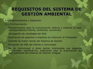 REQUISITOS DEL SISTEMA DE
GESTIÓN AMBIENTAL
4,4 Implementación y Operación
4,4,3 Comunicación

-

Procedimientos para la comunicación Interna y Externa (e-mail,
correspondencia interna, carteleras, reuniones)

-

Divulgación de resultados del SGA

-

Explicación de aspectos e impactos en inducción al Trabajador

-

Comités Se tratan temas del Sistema de Gestión

-

Recepción de PQR del Cliente o Comunidad

-

No se comunicará a otras partes interesadas sus aspectos
ambientales significativos, solamente bajo la autorización del
Representante del Sistema de Gestión Integral.

 
