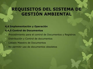 REQUISITOS DEL SISTEMA DE
GESTIÓN AMBIENTAL
4,4 Implementación y Operación
4,4,5 Control de Documentos
-

Procedimiento para el control de Documentos y Registros

-

Distribución y Control de documentos

-

Listado Maestro de Documentos

-

No permitir uso de documentos obsoletos

 
