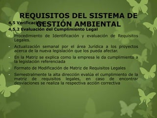 REQUISITOS DEL SISTEMA DE
4,5 Verificación
GESTIÓN AMBIENTAL
4,5,2 Evaluación del Cumplimiento Legal
-

Procedimiento de Identificación y evaluación de Requisitos
Legales.

-

Actualización semanal por el área Jurídica a los proyectos
acerca de la nueva legislación que los pueda afectar.

-

En la Matriz se explica como la empresa le da cumplimiento a
la legislación referenciada

-

Formato de Modificación de Matriz de Requisitos Legales

-

Semestralmente la alta dirección evalúa el cumplimiento de la
matriz de requisitos legales, en caso de encontrar
desviaciones se realiza la respectiva acción correctiva

 