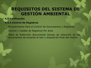 REQUISITOS DEL SISTEMA DE
GESTIÓN AMBIENTAL
4,5 Verificación
4,5,4 Control de Registros
-

Procedimiento Para el Control de Documentos y Registros.

-

Control y Listado de Registros Por área

-

Tabla de Retención documental tiempo de retención de los
documentos de acuerdo al tipo y disposición final del mismo.

 