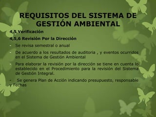 REQUISITOS DEL SISTEMA DE
GESTIÓN AMBIENTAL
4,5 Verificación
4,5,6 Revisión Por la Dirección
-

Se revisa semestral o anual

-

De acuerdo a los resultados de auditoria , y eventos ocurridos
en el Sistema de Gestión Ambiental

-

Para elaborar la revisión por la dirección se tiene en cuenta lo
establecido en el Procedimiento para la revisión del Sistema
de Gestión Integral.

- Se genera Plan de Acción indicando presupuesto, responsable
y Fechas

 