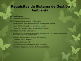 Requisitos de Sistema de Gestión
Ambiental
4,3 Planificación
4,3,1 Aspectos Ambientales
4,3,2 Requisitos Legales y otros Requisitos
-

Procedimiento para la Identificación de Requisitos legales

-

Matriz De identificación de Requisitos Legales

-

Control de Cambios Matriz de Requisitos Legales

4,3,3 Objetivos, Metas y Programas
-

Se cuenta con cuadro de despliegue de objetivos, con metas establecidas y
periodos de evaluación definidos.

-

Acciones Correctivas en caso de desviaciones

-

Coherente con la Política

-

Presupuesto Ambiental

-

Programas de uso eficiente de agua y Energía

-

Procedmiento para el manejo de Reisduos Sólidos

 