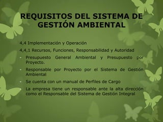 REQUISITOS DEL SISTEMA DE
GESTIÓN AMBIENTAL
4,4 Implementación y Operación

4,4,1 Recursos, Funciones, Responsabilidad y Autoridad
-

Presupuesto
Proyecto.

General

Ambiental

y

Presupuesto

por

-

Responsable por Proyecto por el Sistema de Gestión
Ambiental

-

Se cuenta con un manual de Perfiles de Cargo

-

La empresa tiene un responsable ante la alta dirección
como el Responsable del Sistema de Gestión Integral

 