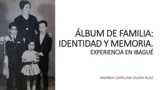ÁLBUM DE FAMILIA: 
IDENTIDAD Y MEMORIA. 
EXPERIENCIA EN IBAGUÉ 
ANDREA CATALINA OLAYA RUIZ 
 