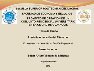 ESCUELA SUPERIOR POLITECNICA DEL LITORAL
FACULTAD DE ECONOMÍA Y NEGOCIOS
PROYECTO DE CREACIÓN DE UN
CONJUNTO RESIDENCIAL UNIVERSITARIO
EN LA CIUDAD DE GUAYAQUIL
Tesis de Grado
Previa la obtención del Título de:
Economista con Mención en Gestión Empresarial
Presentado por
Edgar Arturo Veintimilla Sánchez
Guayaquil-Ecuador
2012
 