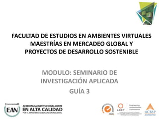 FACULTAD DE ESTUDIOS EN AMBIENTES VIRTUALES
MAESTRÍAS EN MERCADEO GLOBAL Y
PROYECTOS DE DESARROLLO SOSTENIBLE
MODULO: SEMINARIO DE
INVESTIGACIÓN APLICADA
GUÍA 3
 