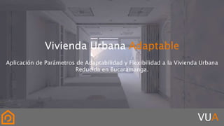 Vivienda Urbana Adaptable
Aplicación de Parámetros de Adaptabilidad y Flexibilidad a la Vivienda Urbana
Reducida en Bucaramanga.
VUA
 