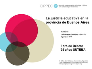 La justicia educativa en la provincia de Buenos Aires Axel Rivas Programa de Educación – CIPPEC Agosto de 2011 Foro de Debate 25 años SUTEBA 