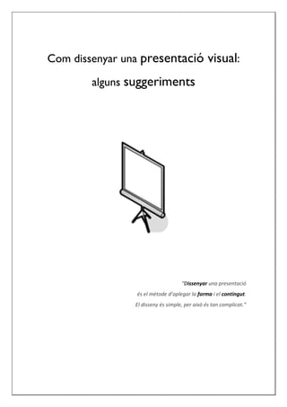 Com dissenyar una presentació visual:

        alguns suggeriments




                                    “Dissenyar una presentació
                 és el mètode d’aplegar la forma i el contingut.
                El disseny és simple, per això és tan complicat.”
 