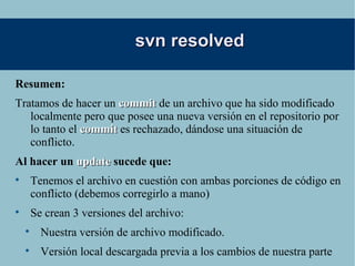 svn resolved Resumen: Tratamos de hacer un  commit  de un archivo que ha sido modificado localmente pero que posee una nueva versión en el repositorio por lo tanto el  commit  es rechazado, dándose una situación de conflicto. Al hacer un  update  sucede que: Tenemos el archivo en cuestión con ambas porciones de código en conflicto (debemos corregirlo a mano) Se crean 3 versiones del archivo: Nuestra versión de archivo modificado. Versión local descargada previa a los cambios de nuestra parte Versión con cambios nuevos, traída del repositorio 