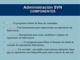 Administración SVN COMPONENTES svn   :  El programa cliente de línea de comandos. svnlook  : Una herramienta para inspeccionar un repositorio de Subversion.  svnadmin  : Herramienta para crear, modificar o reparar un repositorio de Subversion. svndumpfilter  : Un programa para filtrar el formato de salida de volcado de repositorios Subversion. svnserve  : Un servidor,  ejecutable como proceso demonio, hace que su repositorio esté disponible para otros a través de una red 