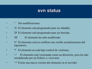 svn status ' '  Sin modificaciones. 'A'  El elemento está programado para ser añadido. 'D'  El elemento está programado para ser borrado. 'M'  El elemento ha sido modificado. 'C'  El elemento está en conflicto tras recibir actualizaciones del repositorio. '?'  El elemento no está bajo control de versiones. '~'  El elemento está versionado como un directorio, pero ha sido reemplazado por un fichero, o viceversa. ' *' Existe una nueva versión del elemento en el servidor 