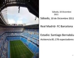 Sábado, 10 Diciembre
            2011
Sábado, 10 de Diciembre 2011

Real Madrid- FC Barcelona

Estadio: Santiago Bernabéu
Asistencia:81.178 espectadores




                                 19
 