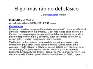 El gol más rápido del clásico
                                Gol de Benzema minuto 1'

• ELMUNDO.es | Madrid
• Actualizado sábado 10/12/2011 22:33 horas
• Comentarios
• El tiempo que dura una posesión de baloncesto bastó para que el Madrid
  abriera el marcador en el Bernabéu. El gol más rápido en la historia del
  Clásico, con dos protagonistas por encima del resto. Valdés, autor de un
  pésimo despeje con el pie y Benzema, autor del remate definitivo, su
  octavo gol en Liga tras dos jornadas sin ver puerta.
• Valdés, uno de los mejores porteros del mundo jugando con el pie,
  cometió un grave error tras la cesión de Piqué. Con la defensa mal
  colocada, regaló el balón a Di María, que no definió bien el primer pase.
  Sin embargo, Özil pudo rematar desde la frontal y tras el toque de
  Busquets, Benzema fusiló desde el área pequeña. La primera vez en Liga
  desde mayo de 2009 en que el Madrid mandaba en un Clásico liguero.



                                                                              20
 