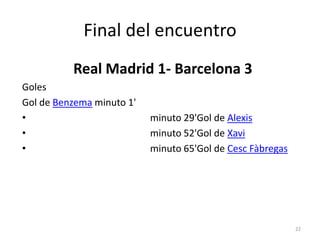 Final del encuentro
          Real Madrid 1- Barcelona 3
Goles
Gol de Benzema minuto 1'
•                          minuto 29'Gol de Alexis
•                          minuto 52'Gol de Xavi
•                          minuto 65'Gol de Cesc Fàbregas




                                                            22
 