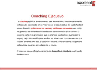 Coaching Ejecutivo
. El coaching significa ‘entrenamiento’ y se resume como un acompañamiento
profesional y planificado, en un ‘viaje’ desde el estado actual del sujeto hasta el
estado deseado, potenciando los valores y habilidades personales para poder
ir superando las diferentes dificultades que se encontrarán en el camino. El
coaching parte de la premisa de que es el propio sujeto el que cuenta con la
mayor y mejor información para resolver las situaciones y problemas a los que
se debe enfrentar. Por eso, el coach no “enseña”, sino que asiste a la persona
o al equipo a lograr un aprendizaje de sí misma.


El coaching es una eficaz herramienta de desarrollo de directivos en el mundo
de la empresa




                                                                                      23
 