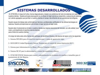 SISTEMAS DESARROLLADOS En SYSCOM a lo largo de 9 años, hemos diagnosticado y tratado con problemas del rubro de sistemas con cada uno de nuestros clientes.  Nuestra principal preocupación es el ofrecer el mejor servicio en desarrollo y outsourcing de sistemas con valores agregados que permitan a nuestros clientes el manejo más eficiente de sus operaciones tecnológicas. Nuestro equipo de trabajo esta conformado por técnicos y profesionales certificados en las últimas tecnologías en sistemas. Nuestra principal tarea es la de brindar el mejor servicio al mejor costo.Nuestra labor fundamental es brindar a nuestros clientes las mejores soluciones del mercado, con alta calidad, buen costo, y principalmente el soporte y servicio técnico, para el éxito de nuestros clientes. A lo largo de todos estos años hemos sido participes de beneficios directos y del alcance de logros como los siguientes :1.- Sistema XPLORA para el control de reservaciones y ventas de agencia de viajes. 2.- BANAMEX Unidad Hipotecaria Cancun. Sistema para el control de cartera hipotecaria (SCC) 3.- Sistema para Administración de Obras y Precios Unitarios (AOPU) 4.- Sistema SICAF para la administración y control de expedientes clínicos 5.- SYSCOM STOCK Sistema para control y administración de inventarios de muebles e inmuebles para el ayuntamiento de Isla Mujeres.